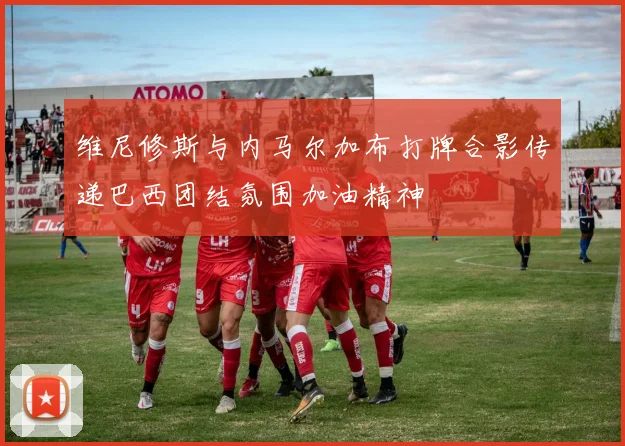 维尼修斯与内马尔加布打牌合影传递巴西团结氛围加油精神