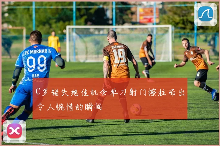 C罗错失绝佳机会单刀射门擦柱而出令人惋惜的瞬间