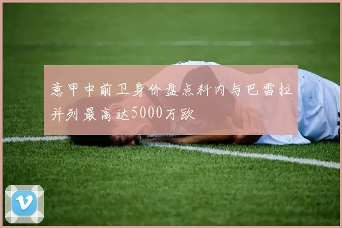 意甲中前卫身价盘点科内与巴雷拉并列最高达5000万欧
