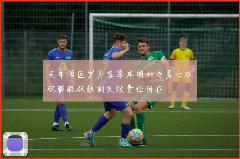 五年湾区岁月落幕库明加与勇士双双解脱双轨制失败责任何在